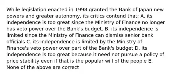 While legislation enacted in 1998 granted the Bank of Japan new powers and greater​ autonomy, its critics contend​ that: A. its independence is too great since the Ministry of Finance no longer has veto power over the​ Bank's budget. B. its independence is limited since the Ministry of Finance can dismiss senior bank officials C. its independence is limited by the Ministry of​ Finance's veto power over part of the​ Bank's budget D. its independence is too great because it need not pursue a policy of price stability even if that is the popular will of the people E. None of the above are correct