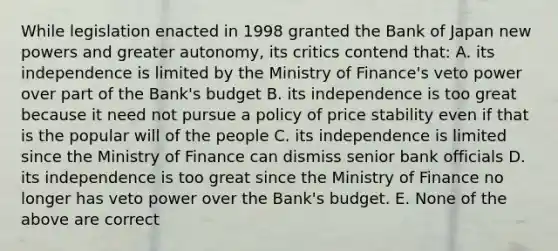 While legislation enacted in 1998 granted the Bank of Japan new powers and greater​ autonomy, its critics contend​ that: A. its independence is limited by the Ministry of​ Finance's veto power over part of the​ Bank's budget B. its independence is too great because it need not pursue a policy of price stability even if that is the popular will of the people C. its independence is limited since the Ministry of Finance can dismiss senior bank officials D. its independence is too great since the Ministry of Finance no longer has veto power over the​ Bank's budget. E. None of the above are correct