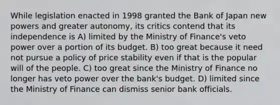 While legislation enacted in 1998 granted the Bank of Japan new powers and greater autonomy, its critics contend that its independence is A) limited by the Ministry of Finance's veto power over a portion of its budget. B) too great because it need not pursue a policy of price stability even if that is the popular will of the people. C) too great since the Ministry of Finance no longer has veto power over the bank's budget. D) limited since the Ministry of Finance can dismiss senior bank officials.