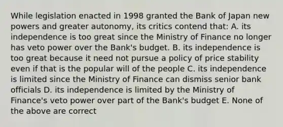 While legislation enacted in 1998 granted the Bank of Japan new powers and greater​ autonomy, its critics contend​ that: A. its independence is too great since the Ministry of Finance no longer has veto power over the​ Bank's budget. B. its independence is too great because it need not pursue a policy of price stability even if that is the popular will of the people C. its independence is limited since the Ministry of Finance can dismiss senior bank officials D. its independence is limited by the Ministry of​ Finance's veto power over part of the​ Bank's budget E. None of the above are correct