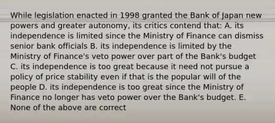 While legislation enacted in 1998 granted the Bank of Japan new powers and greater​ autonomy, its critics contend​ that: A. its independence is limited since the Ministry of Finance can dismiss senior bank officials B. its independence is limited by the Ministry of​ Finance's veto power over part of the​ Bank's budget C. its independence is too great because it need not pursue a policy of price stability even if that is the popular will of the people D. its independence is too great since the Ministry of Finance no longer has veto power over the​ Bank's budget. E. None of the above are correct