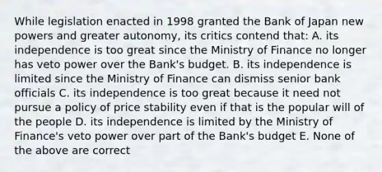 While legislation enacted in 1998 granted the Bank of Japan new powers and greater​ autonomy, its critics contend​ that: A. its independence is too great since the Ministry of Finance no longer has veto power over the​ Bank's budget. B. its independence is limited since the Ministry of Finance can dismiss senior bank officials C. its independence is too great because it need not pursue a policy of price stability even if that is the popular will of the people D. its independence is limited by the Ministry of​ Finance's veto power over part of the​ Bank's budget E. None of the above are correct