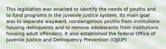 This legislation was enacted to identify the needs of youths and to fund programs in the juvenile justice system. Its main goal was to separate wayward, nondangerous youths from institutions housing delinquents and to remove adolescents from institutions housing adult offenders. It also established the federal Office of Juvenile Justice and Delinquency Prevention (OJJDP)