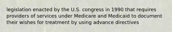 legislation enacted by the U.S. congress in 1990 that requires providers of services under Medicare and Medicaid to document their wishes for treatment by using advance directives