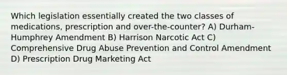 Which legislation essentially created the two classes of medications, prescription and over-the-counter? A) Durham-Humphrey Amendment B) Harrison Narcotic Act C) Comprehensive Drug Abuse Prevention and Control Amendment D) Prescription Drug Marketing Act