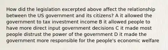 How did the legislation excerpted above affect the relationship between the US government and its citizens? A it allowed the government to tax investment income B it allowed people to have more direct input government decisions C it made most people distrust the power of the government D it made the government more responsible for the people's economic welfare