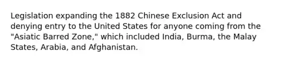 Legislation expanding the 1882 Chinese Exclusion Act and denying entry to the United States for anyone coming from the "Asiatic Barred Zone," which included India, Burma, the Malay States, Arabia, and Afghanistan.