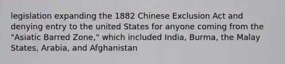 legislation expanding the 1882 Chinese Exclusion Act and denying entry to the united States for anyone coming from the "Asiatic Barred Zone," which included India, Burma, the Malay States, Arabia, and Afghanistan