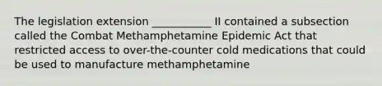 The legislation extension ___________ II contained a subsection called the Combat Methamphetamine Epidemic Act that restricted access to over-the-counter cold medications that could be used to manufacture methamphetamine