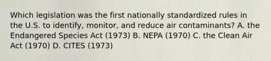 Which legislation was the first nationally standardized rules in the U.S. to identify, monitor, and reduce air contaminants? A. the Endangered Species Act (1973) B. NEPA (1970) C. the Clean Air Act (1970) D. CITES (1973)