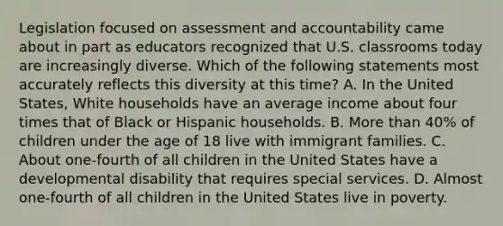 Legislation focused on assessment and accountability came about in part as educators recognized that U.S. classrooms today are increasingly diverse. Which of the following statements most accurately reflects this diversity at this​ time? A. In the United​ States, White households have an average income about four times that of Black or Hispanic households. B. More than​ 40% of children under the age of 18 live with immigrant families. C. About​ one-fourth of all children in the United States have a developmental disability that requires special services. D. Almost​ one-fourth of all children in the United States live in poverty.