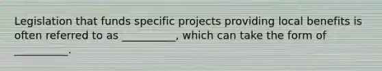 Legislation that funds specific projects providing local benefits is often referred to as __________, which can take the form of __________.