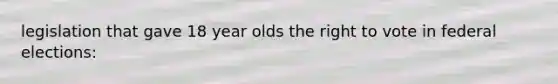legislation that gave 18 year olds the right to vote in federal elections: