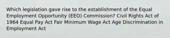 Which legislation gave rise to the establishment of the Equal Employment Opportunity (EEO) Commission? Civil Rights Act of 1964 Equal Pay Act Fair Minimum Wage Act Age Discrimination in Employment Act