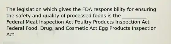 The legislation which gives the FDA responsibility for ensuring the safety and quality of processed foods is the __________. Federal Meat Inspection Act Poultry Products Inspection Act Federal Food, Drug, and Cosmetic Act Egg Products Inspection Act