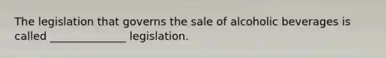 The legislation that governs the sale of alcoholic beverages is called ______________ legislation.