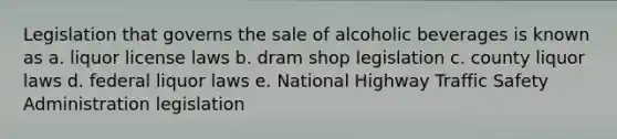 Legislation that governs the sale of alcoholic beverages is known as a. liquor license laws b. dram shop legislation c. county liquor laws d. federal liquor laws e. National Highway Traffic Safety Administration legislation