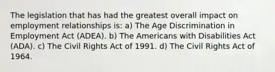 The legislation that has had the greatest overall impact on employment relationships is: a) The Age Discrimination in Employment Act (ADEA). b) The Americans with Disabilities Act (ADA). c) The Civil Rights Act of 1991. d) The Civil Rights Act of 1964.