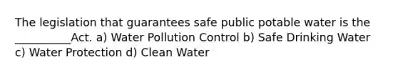 The legislation that guarantees safe public potable water is the __________Act. a) Water Pollution Control b) Safe Drinking Water c) Water Protection d) Clean Water