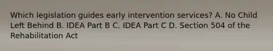 Which legislation guides early intervention services? A. No Child Left Behind B. IDEA Part B C. IDEA Part C D. Section 504 of the Rehabilitation Act