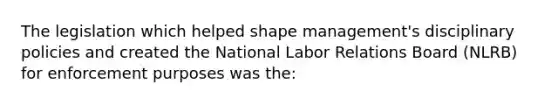 The legislation which helped shape management's disciplinary policies and created the National Labor Relations Board (NLRB) for enforcement purposes was the: