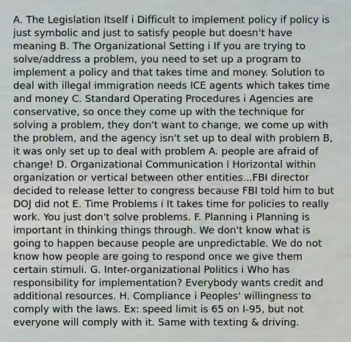 A. The Legislation Itself i Difficult to implement policy if policy is just symbolic and just to satisfy people but doesn't have meaning B. The Organizational Setting i If you are trying to solve/address a problem, you need to set up a program to implement a policy and that takes time and money. Solution to deal with illegal immigration needs ICE agents which takes time and money C. Standard Operating Procedures i Agencies are conservative, so once they come up with the technique for solving a problem, they don't want to change, we come up with the problem, and the agency isn't set up to deal with problem B, it was only set up to deal with problem A. people are afraid of change! D. Organizational Communication i Horizontal within organization or vertical between other entities...FBI director decided to release letter to congress because FBI told him to but DOJ did not E. Time Problems i It takes time for policies to really work. You just don't solve problems. F. Planning i Planning is important in thinking things through. We don't know what is going to happen because people are unpredictable. We do not know how people are going to respond once we give them certain stimuli. G. Inter-organizational Politics i Who has responsibility for implementation? Everybody wants credit and additional resources. H. Compliance i Peoples' willingness to comply with the laws. Ex: speed limit is 65 on I-95, but not everyone will comply with it. Same with texting & driving.