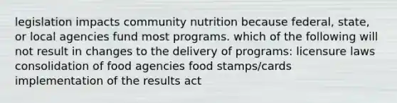 legislation impacts community nutrition because federal, state, or local agencies fund most programs. which of the following will not result in changes to the delivery of programs: licensure laws consolidation of food agencies food stamps/cards implementation of the results act