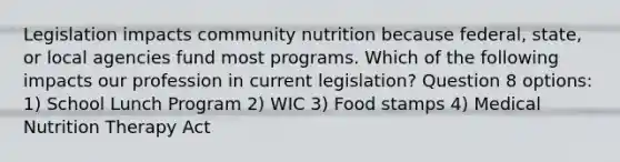 Legislation impacts community nutrition because federal, state, or local agencies fund most programs. Which of the following impacts our profession in current legislation? Question 8 options: 1) School Lunch Program 2) WIC 3) Food stamps 4) Medical Nutrition Therapy Act