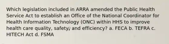 Which legislation included in ARRA amended the Public Health Service Act to establish an Office of the National Coordinator for Health Information Technology (ONC) within HHS to improve health care quality, safety, and efficiency? a. FECA b. TEFRA c. HITECH Act d. FSMA