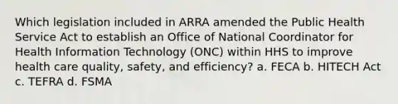 Which legislation included in ARRA amended the Public Health Service Act to establish an Office of National Coordinator for Health Information Technology (ONC) within HHS to improve health care quality, safety, and efficiency? a. FECA b. HITECH Act c. TEFRA d. FSMA