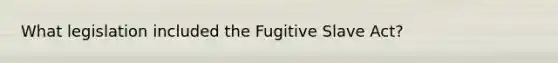 What legislation included the Fugitive Slave Act?