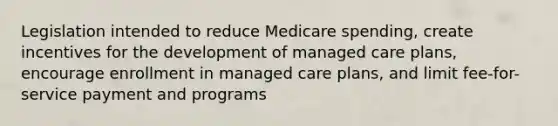 Legislation intended to reduce Medicare spending, create incentives for the development of managed care plans, encourage enrollment in managed care plans, and limit fee-for-service payment and programs