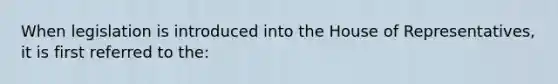 When legislation is introduced into the House of Representatives, it is first referred to the: