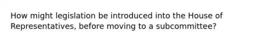 How might legislation be introduced into the House of Representatives, before moving to a subcommittee?