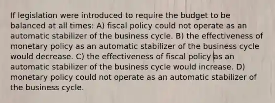 If legislation were introduced to require the budget to be balanced at all times: A) fiscal policy could not operate as an automatic stabilizer of the business cycle. B) the effectiveness of monetary policy as an automatic stabilizer of the business cycle would decrease. C) the effectiveness of fiscal policy as an automatic stabilizer of the business cycle would increase. D) monetary policy could not operate as an automatic stabilizer of the business cycle.