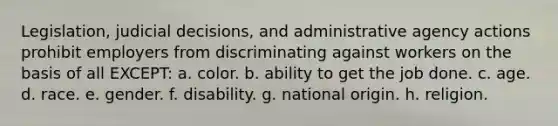 Legislation, judicial decisions, and administrative agency actions prohibit employers from discriminating against workers on the basis of all EXCEPT: a. color. b. ability to get the job done. c. age. d. race. e. gender. f. disability. g. national origin. h. religion.