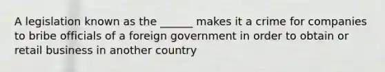 A legislation known as the ______ makes it a crime for companies to bribe officials of a foreign government in order to obtain or retail business in another country