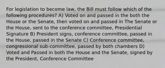 For legislation to become law, the Bill must follow which of the following procedures? A) Voted on and passed in the both the House or the Senate, then voted on and passed in The Senate or the House, sent to the conference committee, Presidential Signature B) President signs, conference committee, passed in the House, passed in the Senate C) Conference committee, congressional sub-committee, passed by both chambers D) Voted and Passed in both the House and the Senate, signed by the President, Conference Committee