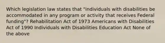 Which legislation law states that "individuals with disabilities be accommodated in any program or activity that receives Federal funding"? Rehabilitation Act of 1973 Americans with Disabilities Act of 1990 Individuals with Disabilities Education Act None of the above