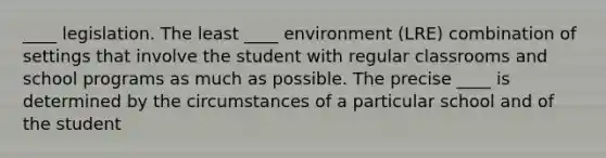 ____ legislation. The least ____ environment (LRE) combination of settings that involve the student with regular classrooms and school programs as much as possible. The precise ____ is determined by the circumstances of a particular school and of the student