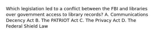 Which legislation led to a conflict between the FBI and libraries over government access to library records? A. Communications Decency Act B. The PATRIOT Act C. The Privacy Act D. The Federal Shield Law