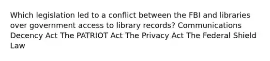 Which legislation led to a conflict between the FBI and libraries over government access to library records? Communications Decency Act The PATRIOT Act The Privacy Act The Federal Shield Law