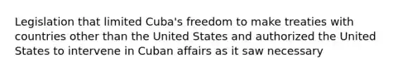 Legislation that limited Cuba's freedom to make treaties with countries other than the United States and authorized the United States to intervene in Cuban affairs as it saw necessary