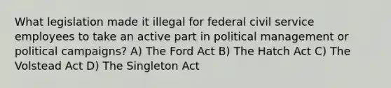 What legislation made it illegal for federal civil service employees to take an active part in political management or political campaigns? A) The Ford Act B) The Hatch Act C) The Volstead Act D) The Singleton Act