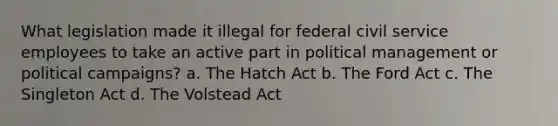 What legislation made it illegal for federal civil service employees to take an active part in political management or political campaigns? a. The Hatch Act b. The Ford Act c. The Singleton Act d. The Volstead Act