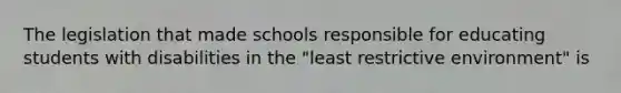 The legislation that made schools responsible for educating students with disabilities in the "least restrictive environment" is