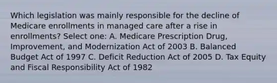 Which legislation was mainly responsible for the decline of Medicare enrollments in managed care after a rise in enrollments? Select one: A. Medicare Prescription Drug, Improvement, and Modernization Act of 2003 B. Balanced Budget Act of 1997 C. Deficit Reduction Act of 2005 D. Tax Equity and Fiscal Responsibility Act of 1982