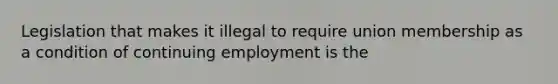 Legislation that makes it illegal to require union membership as a condition of continuing employment is the