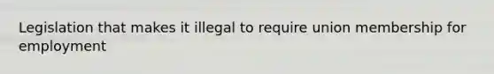 Legislation that makes it illegal to require union membership for employment