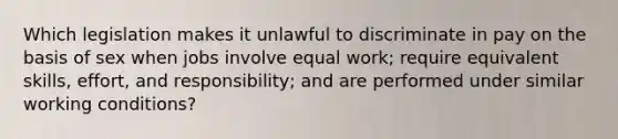 Which legislation makes it unlawful to discriminate in pay on the basis of sex when jobs involve equal work; require equivalent skills, effort, and responsibility; and are performed under similar working conditions?